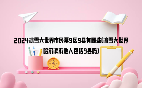 2024冰雪大世界市民票9区9县有哪些（冰雪大世界哈尔滨本地人包括9县吗）