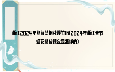 浙江2024年能解禁烟花爆竹吗（2024年浙江春节烟花燃放规定是怎样的）