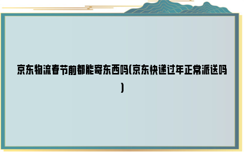 京东物流春节前都能寄东西吗（京东快递过年正常派送吗）