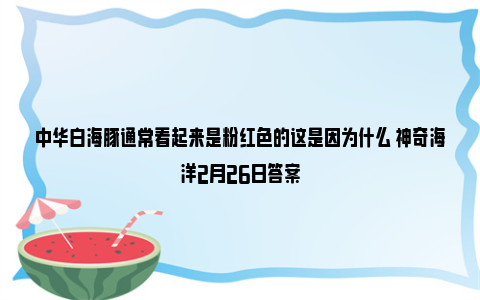 中华白海豚通常看起来是粉红色的这是因为什么 神奇海洋2月26日答案