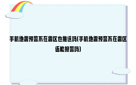 手机地震预警不在震区也推送吗（手机地震预警不在震区还能报警吗）