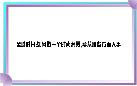 全球时讯：如何做一个时尚潮男，要从哪些方面入手