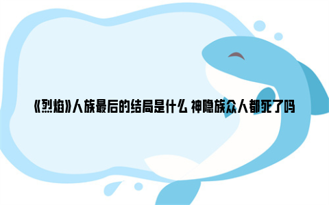 《烈焰》人族最后的结局是什么 神隐族众人都死了吗