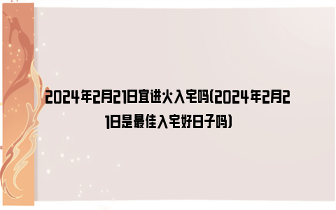 2024年2月21日宜进火入宅吗（2024年2月21日是最佳入宅好日子吗）