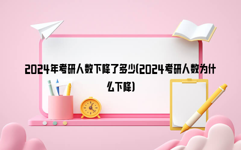 2024年考研人数下降了多少（2024考研人数为什么下降）