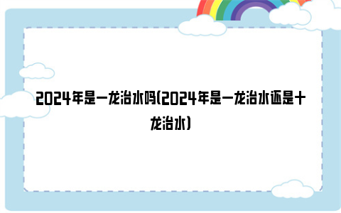 2024年是一龙治水吗（2024年是一龙治水还是十龙治水）