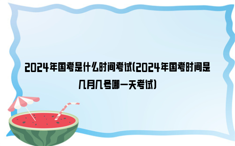 2024年国考是什么时间考试（2024年国考时间是几月几号哪一天考试）