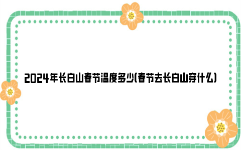 2024年长白山春节温度多少（春节去长白山穿什么）