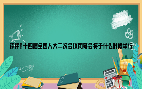 锋评|十四届全国人大二次会议闭幕会将于什么时候举行