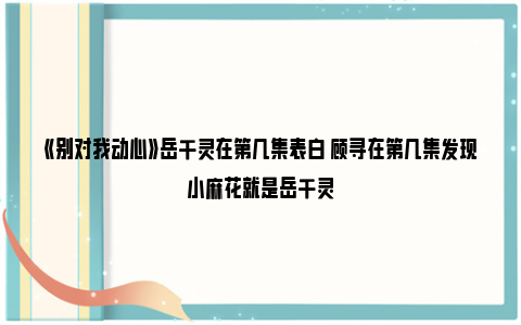 《别对我动心》岳千灵在第几集表白 顾寻在第几集发现小麻花就是岳千灵