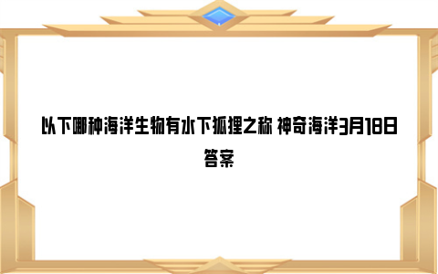 以下哪种海洋生物有水下狐狸之称 神奇海洋3月18日答案