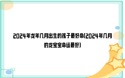 2024年龙年几月出生的孩子最好命（2024年几月的龙宝宝命运最好）