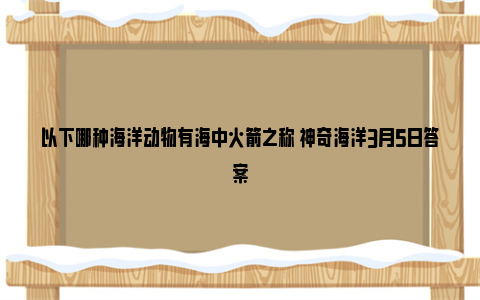 以下哪种海洋动物有海中火箭之称 神奇海洋3月5日答案