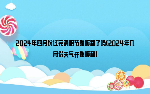 2024年四月份过完清明节就暖和了吗（2024年几月份天气开始暖和）