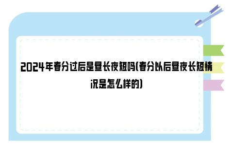 2024年春分过后是昼长夜短吗（春分以后昼夜长短情况是怎么样的）