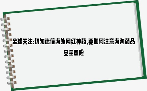 全球关注：切勿迷信海外网红神药，要如何注意海淘药品安全风险