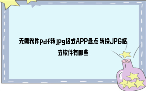 无需软件pdf转jpg格式APP盘点 转换JPG格式软件有哪些