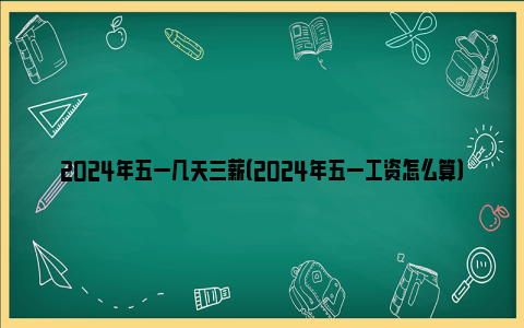 2024年五一几天三薪（2024年五一工资怎么算）