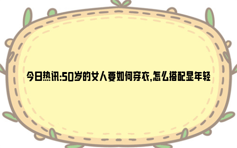 今日热讯：50岁的女人要如何穿衣，怎么搭配显年轻