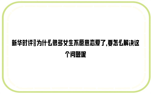 新华时评|为什么很多女生不愿意恋爱了，要怎么解决这个问题呢