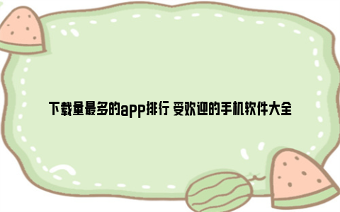 下载量最多的app排行 受欢迎的手机软件大全