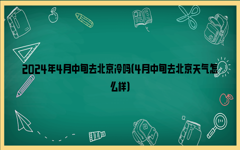 2024年4月中旬去北京冷吗（4月中旬去北京天气怎么样）