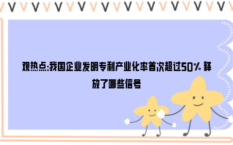 观热点：我国企业发明专利产业化率首次超过50% 释放了哪些信号