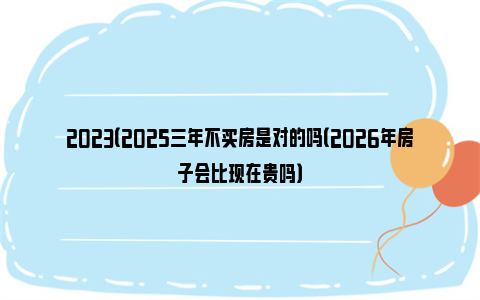 2023（2025三年不买房是对的吗（2026年房子会比现在贵吗）