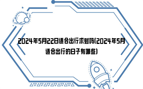 2024年5月22日适合出行求财吗（2024年5月适合出行的日子有哪些）