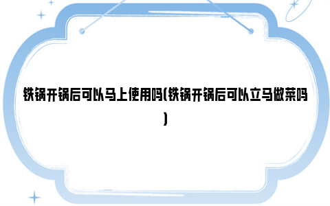 铁锅开锅后可以马上使用吗（铁锅开锅后可以立马做菜吗）