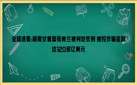 全球速看：越南女首富张美兰被判处死刑 被控诈骗金额达120多亿美元