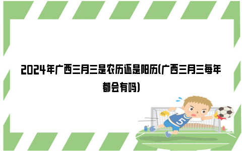 2024年广西三月三是农历还是阳历（广西三月三每年都会有吗）