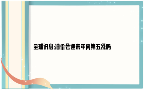 全球讯息：油价会迎来年内第五涨吗