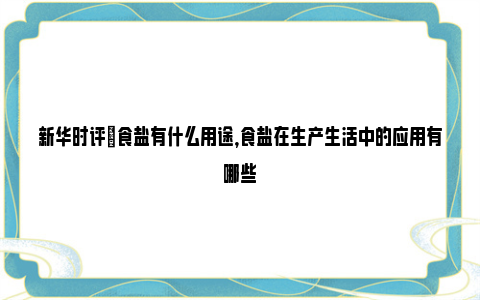 新华时评|食盐有什么用途，食盐在生产生活中的应用有哪些