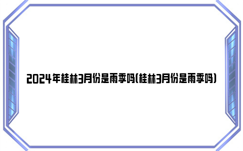 2024年桂林3月份是雨季吗（桂林3月份是雨季吗）