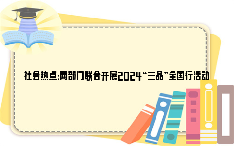 社会热点：两部门联合开展2024“三品”全国行活动