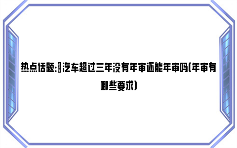 热点话题：​汽车超过三年没有年审还能年审吗（年审有哪些要求）