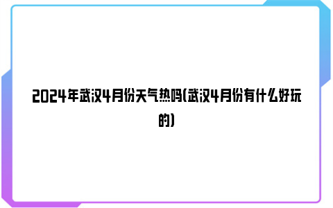 2024年武汉4月份天气热吗（武汉4月份有什么好玩的）