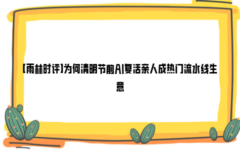 【雨林时评】为何清明节前AI复活亲人成热门流水线生意