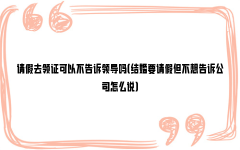 请假去领证可以不告诉领导吗（结婚要请假但不想告诉公司怎么说）