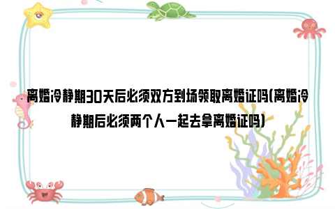 离婚冷静期30天后必须双方到场领取离婚证吗（离婚冷静期后必须两个人一起去拿离婚证吗）