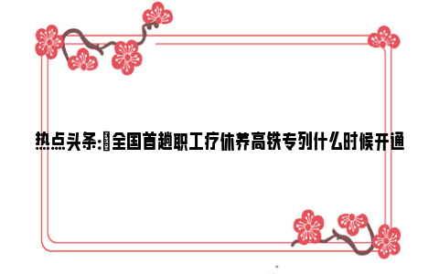 热点头条：​全国首趟职工疗休养高铁专列什么时候开通