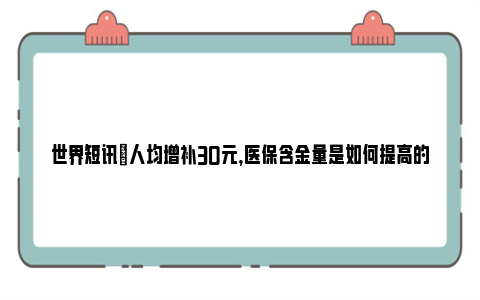 世界短讯|人均增补30元，医保含金量是如何提高的