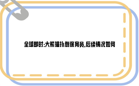 全球即时：大熊猫扑倒保育员，后续情况如何