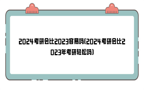 2024考研会比2023容易吗（2024考研会比2023年考研轻松吗）