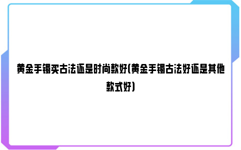 黄金手镯买古法还是时尚款好（黄金手镯古法好还是其他款式好）