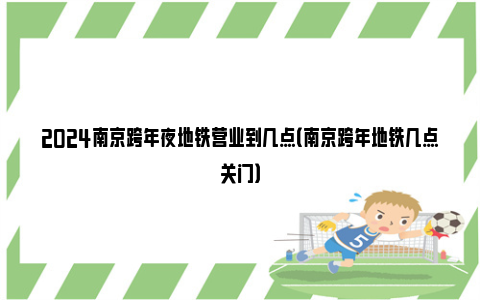 2024南京跨年夜地铁营业到几点（南京跨年地铁几点关门）