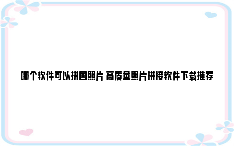 哪个软件可以拼图照片 高质量照片拼接软件下载推荐