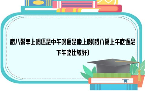 腊八粥早上喝还是中午喝还是晚上喝（腊八粥上午吃还是下午吃比较好）