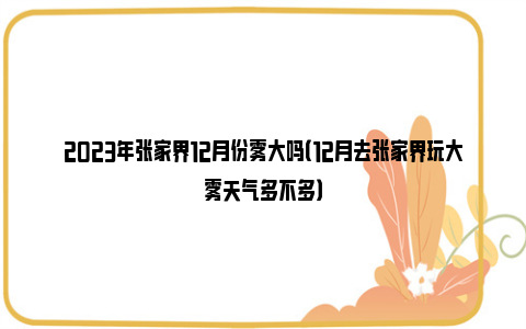 2023年张家界12月份雾大吗（12月去张家界玩大雾天气多不多）